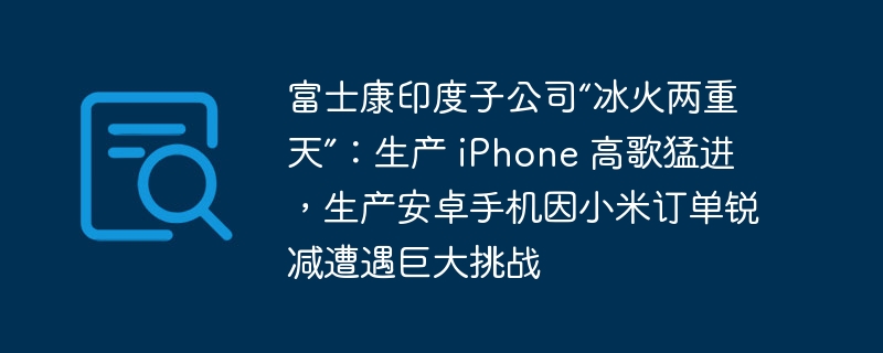 富士康印度子公司“冰火两重天”：生产 iphone 高歌猛进，生产安卓手机因小米订单锐减遭遇巨大挑战