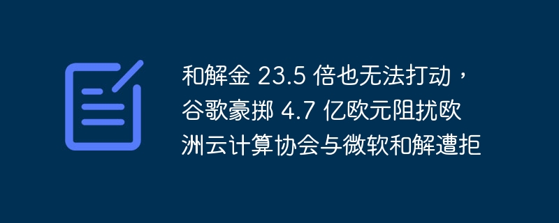 和解金 23.5 倍也无法打动，谷歌豪掷 4.7 亿欧元阻扰欧洲云计算协会与微软和解遭拒