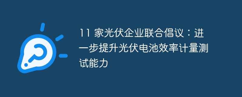 11 家光伏企业联合倡议：进一步提升光伏电池效率计量测试能力